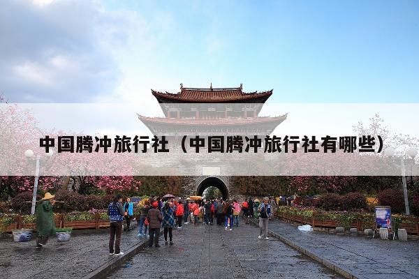 中国腾冲旅行社（中国腾冲旅行社有哪些）