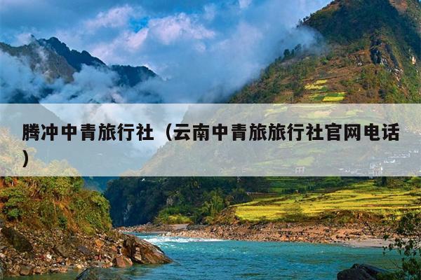 腾冲中青旅行社（云南中青旅旅行社官网电话）