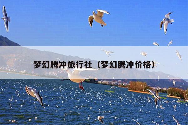 梦幻腾冲旅行社（梦幻腾冲价格）