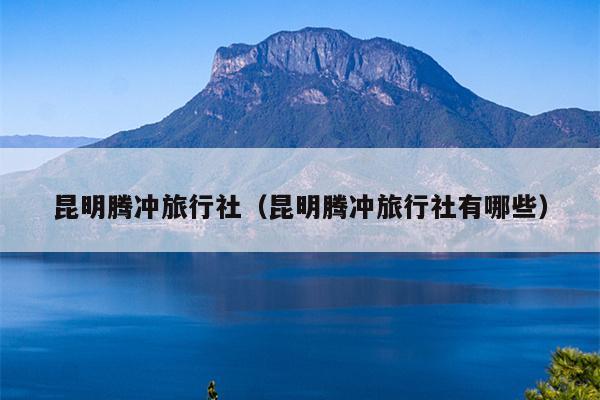 昆明腾冲旅行社（昆明腾冲旅行社有哪些）