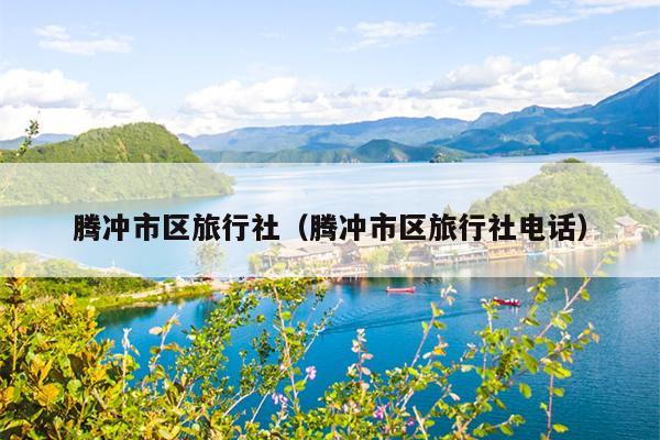 腾冲市区旅行社（腾冲市区旅行社电话）