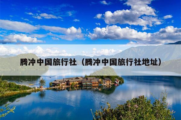腾冲中国旅行社（腾冲中国旅行社地址）