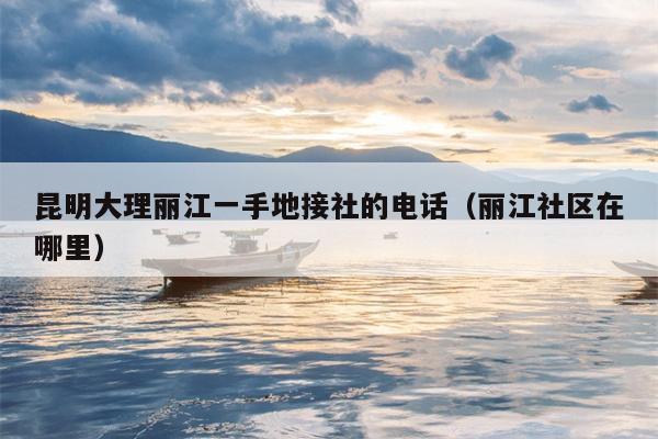 昆明大理丽江一手地接社的电话（丽江社区在哪里）