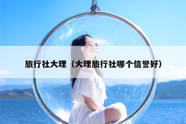 旅行社大理（大理旅行社哪个信誉好）