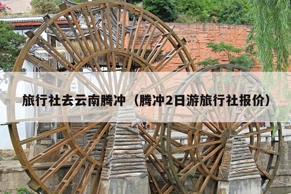 旅行社去云南腾冲（腾冲2日游旅行社报价）