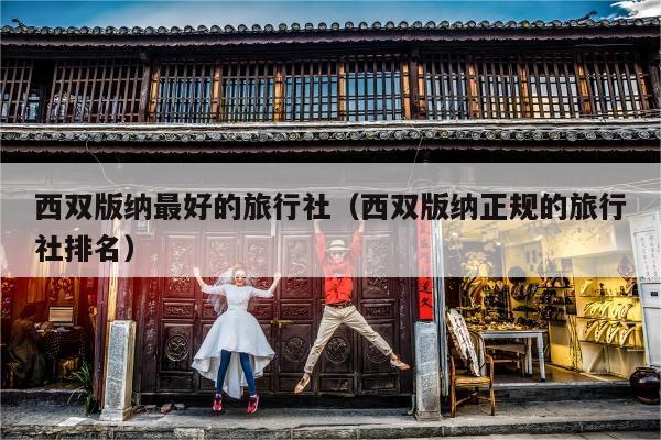 西双版纳最好的旅行社（西双版纳正规的旅行社排名）
