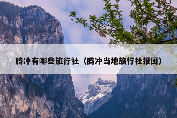 腾冲有哪些旅行社（腾冲当地旅行社报团）