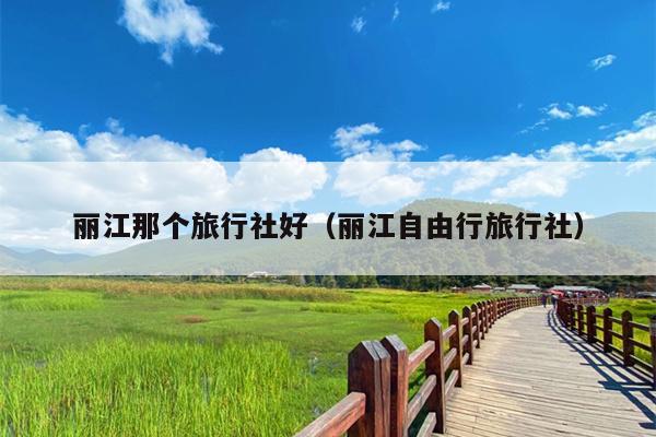丽江那个旅行社好（丽江自由行旅行社）