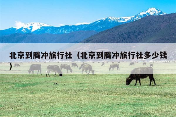 北京到腾冲旅行社（北京到腾冲旅行社多少钱）