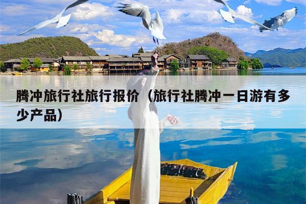 腾冲旅行社旅行报价（旅行社腾冲一日游有多少产品）