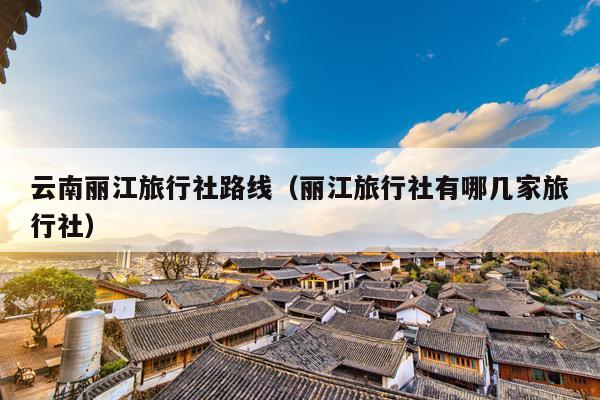 云南丽江旅行社路线（丽江旅行社有哪几家旅行社）