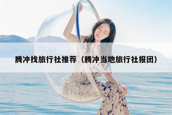 腾冲找旅行社推荐（腾冲当地旅行社报团）