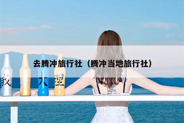 去腾冲旅行社（腾冲当地旅行社）