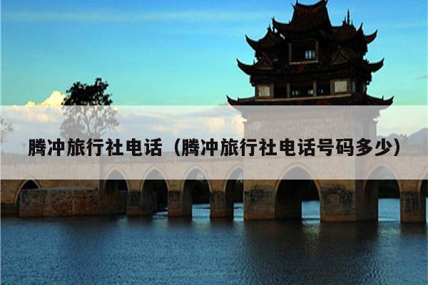 腾冲旅行社电话（腾冲旅行社电话号码多少）