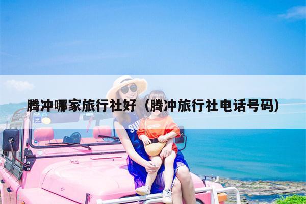 腾冲哪家旅行社好（腾冲旅行社电话号码）
