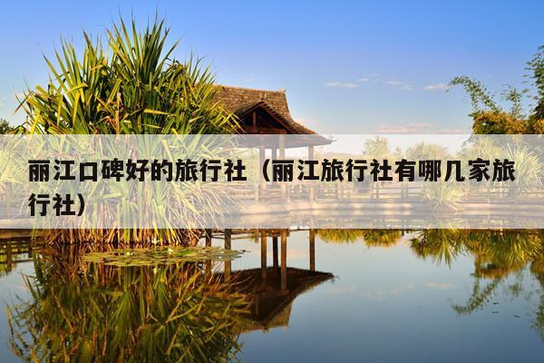 丽江口碑好的旅行社（丽江旅行社有哪几家旅行社）