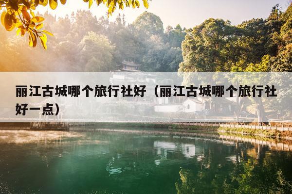 丽江古城哪个旅行社好（丽江古城哪个旅行社好一点）