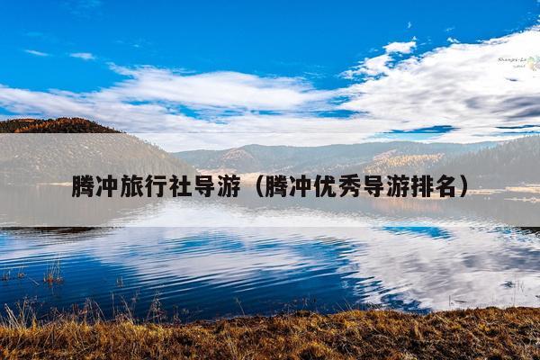 腾冲旅行社导游（腾冲优秀导游排名）
