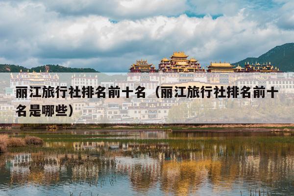 丽江旅行社排名前十名（丽江旅行社排名前十名是哪些）