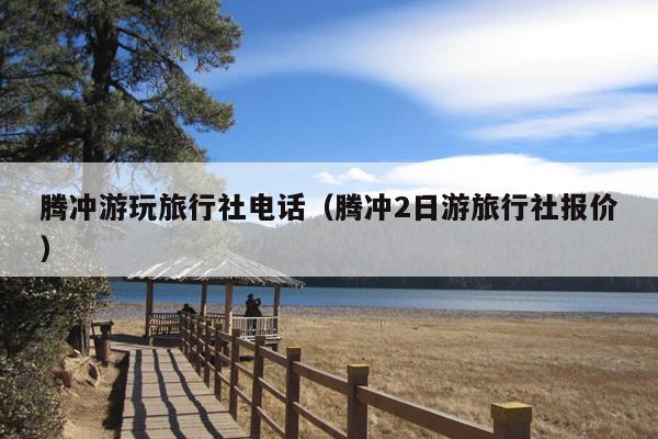 腾冲游玩旅行社电话（腾冲2日游旅行社报价）