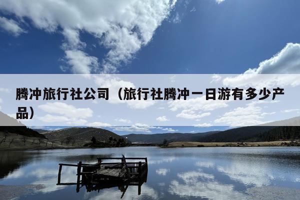 腾冲旅行社公司（旅行社腾冲一日游有多少产品）