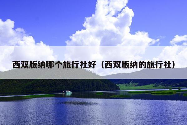 西双版纳哪个旅行社好（西双版纳的旅行社）