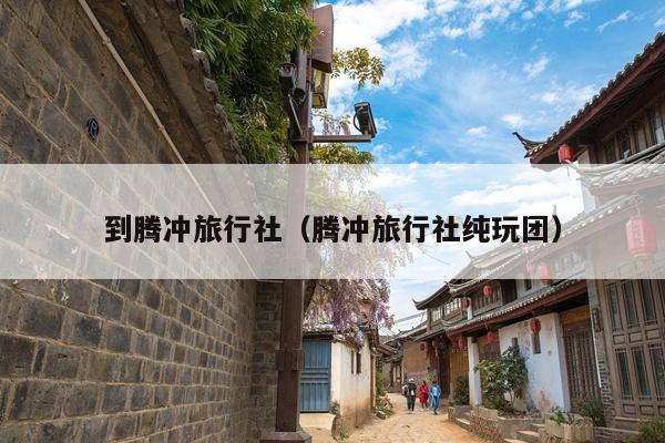 到腾冲旅行社（腾冲旅行社纯玩团）