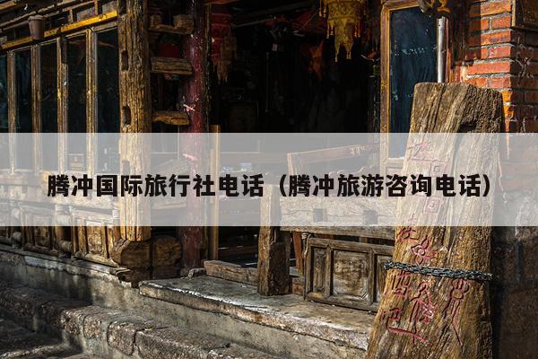 腾冲国际旅行社电话（腾冲旅游咨询电话）