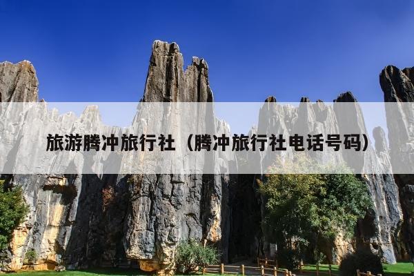 旅游腾冲旅行社（腾冲旅行社电话号码）