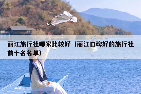 丽江旅行社哪家比较好（丽江口碑好的旅行社前十名名单）