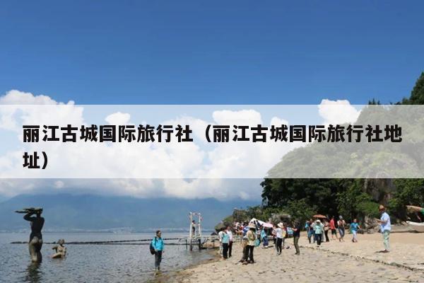 丽江古城国际旅行社（丽江古城国际旅行社地址）