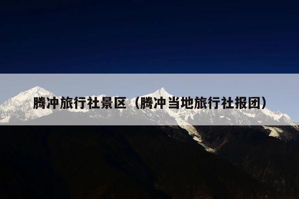 腾冲旅行社景区（腾冲当地旅行社报团）