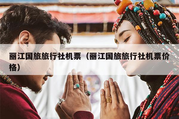 丽江国旅旅行社机票（丽江国旅旅行社机票价格）