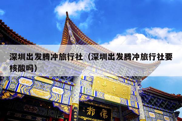 深圳出发腾冲旅行社（深圳出发腾冲旅行社要核酸吗）