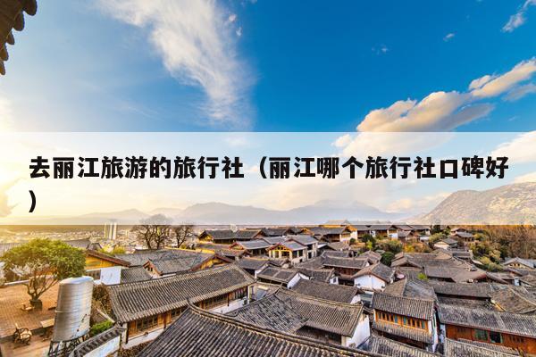 去丽江旅游的旅行社（丽江哪个旅行社口碑好）