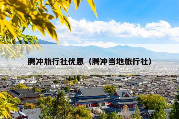 腾冲旅行社优惠（腾冲当地旅行社）