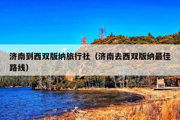 济南到西双版纳旅行社（济南去西双版纳最佳路线）