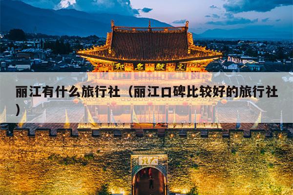 丽江有什么旅行社（丽江口碑比较好的旅行社）