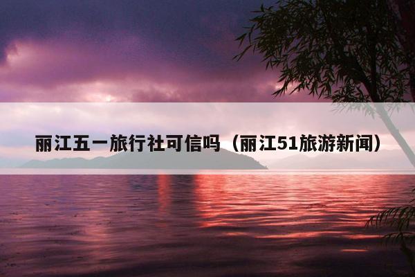 丽江五一旅行社可信吗（丽江51旅游新闻）
