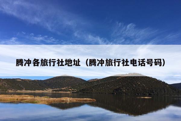 腾冲各旅行社地址（腾冲旅行社电话号码）