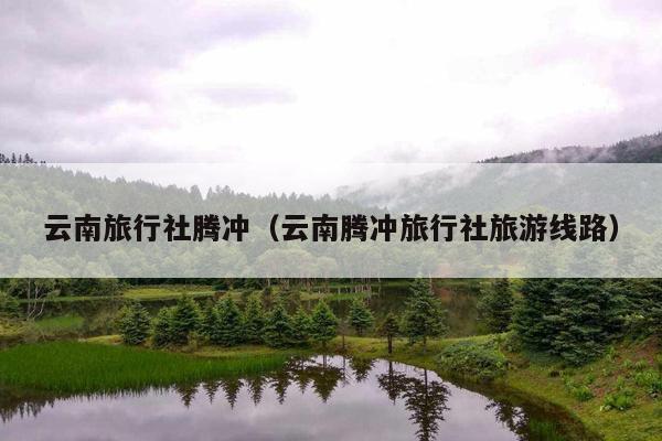 云南旅行社腾冲（云南腾冲旅行社旅游线路）