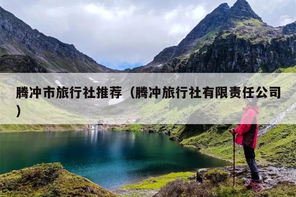 腾冲市旅行社推荐（腾冲旅行社有限责任公司）