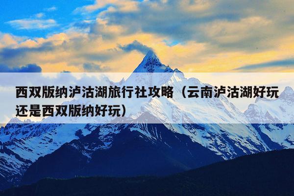 西双版纳泸沽湖旅行社攻略（云南泸沽湖好玩还是西双版纳好玩）