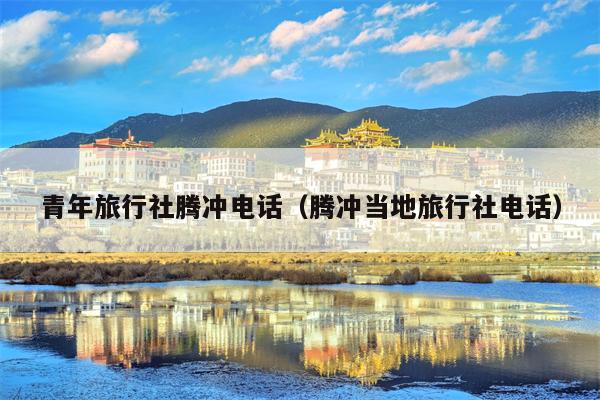 青年旅行社腾冲电话（腾冲当地旅行社电话）