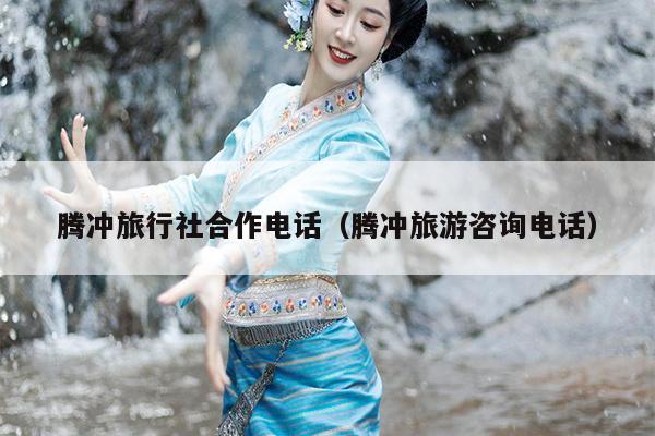 腾冲旅行社合作电话（腾冲旅游咨询电话）