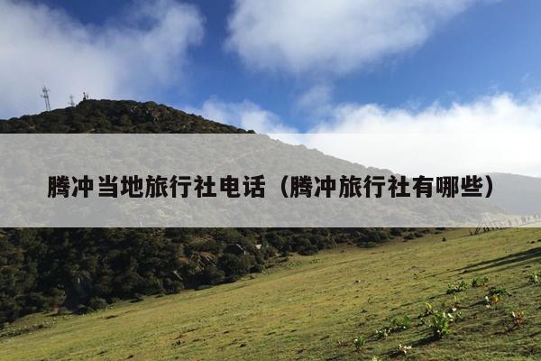 腾冲当地旅行社电话（腾冲旅行社有哪些）