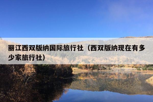 丽江西双版纳国际旅行社（西双版纳现在有多少家旅行社）