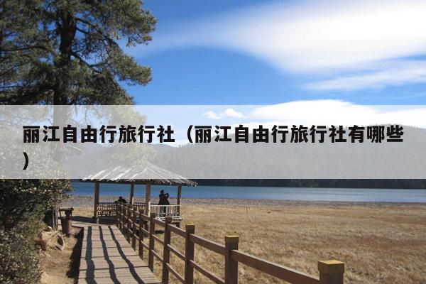 丽江自由行旅行社（丽江自由行旅行社有哪些）