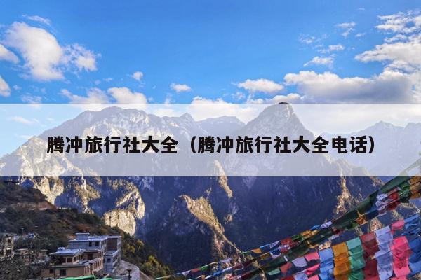腾冲旅行社大全（腾冲旅行社大全电话）