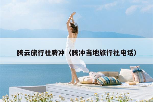 腾云旅行社腾冲（腾冲当地旅行社电话）